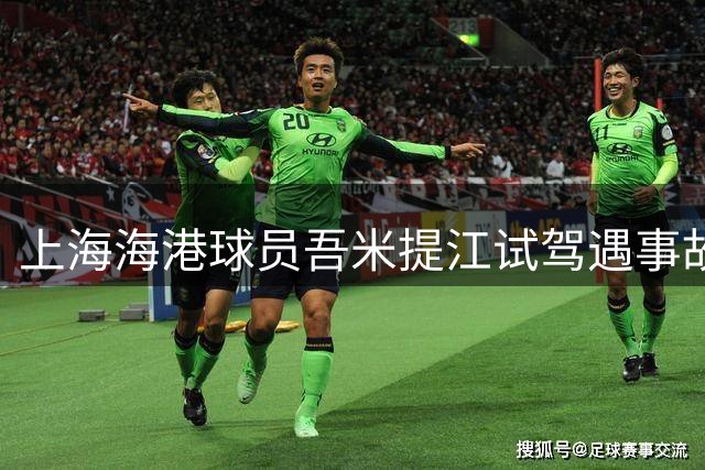 上海海港球员吾米提江试驾遇事故 仅受轻伤