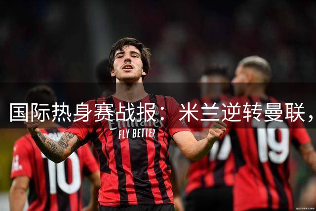国际热身赛战报：米兰逆转曼联，国米小胜贝蒂斯