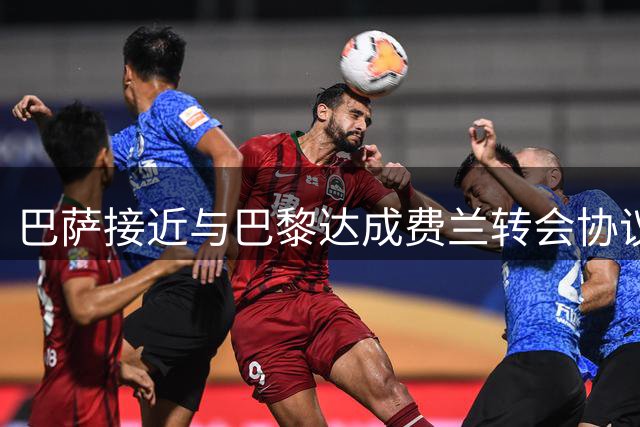 巴萨接近与巴黎达成费兰转会协议 球员缺席训练等待交易完成