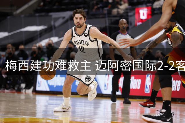 梅西建功难救主 迈阿密国际2-2客平费城延续不胜颓势