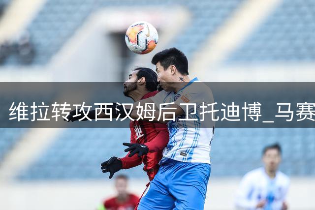维拉转攻西汉姆后卫托迪博 马赛引援计划受阻
