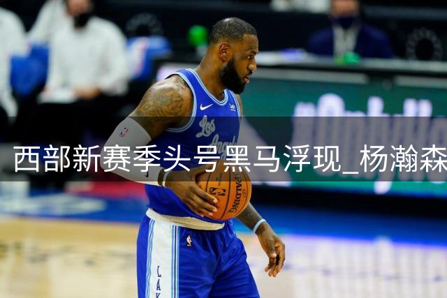 西部新赛季头号黑马浮现 杨瀚森面临严峻挑战