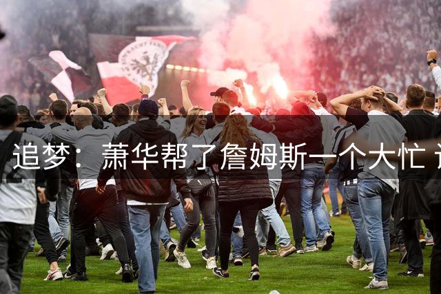 追梦：萧华帮了詹姆斯一个大忙 让他去76人后还能回家打圣诞大战