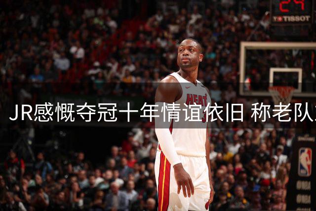 JR感慨夺冠十年情谊依旧 称老队友重聚意义非凡