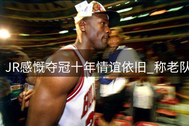 JR感慨夺冠十年情谊依旧 称老队友重聚意义非凡